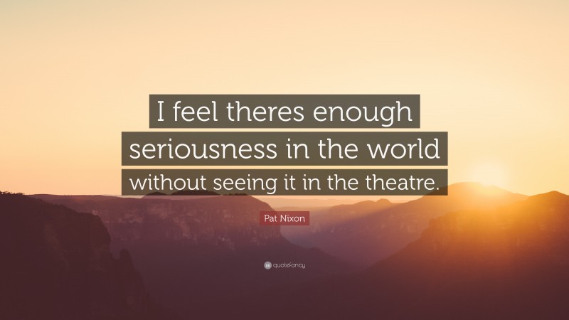 Pat Nixon Quote: “I feel theres enough seriousness in the world without seeing it in the theatre.”