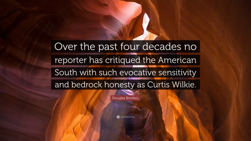 Douglas Brinkley Quote: “Over the past four decades no reporter has critiqued the American South with such evocative sensitivity and bedrock honesty as Curtis Wilkie.”