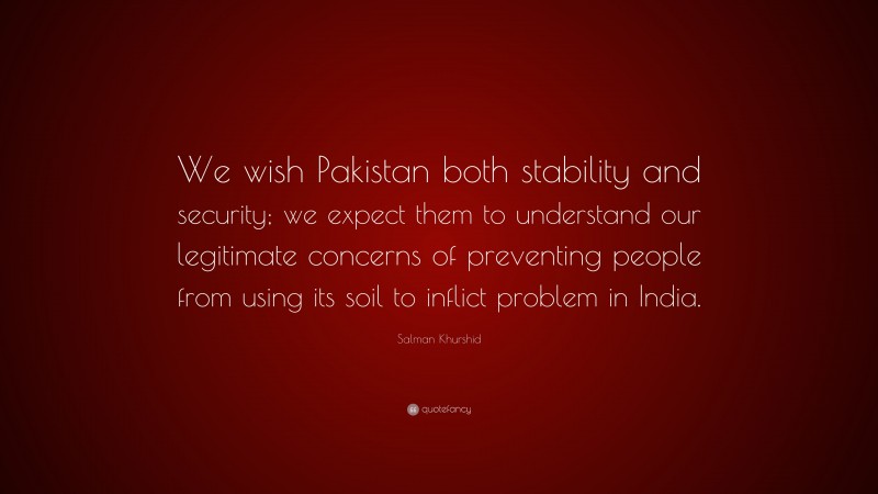 Salman Khurshid Quote: “We wish Pakistan both stability and security; we expect them to understand our legitimate concerns of preventing people from using its soil to inflict problem in India.”