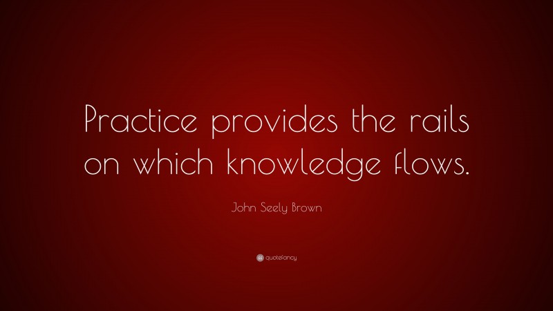 John Seely Brown Quote: “Practice provides the rails on which knowledge flows.”