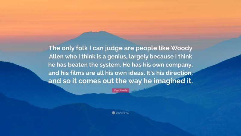 Nigel Kneale Quote: “The only folk I can judge are people like Woody Allen who I think is a genius, largely because I think he has beaten the system. He has his own company, and his films are all his own ideas. It’s his direction, and so it comes out the way he imagined it.”