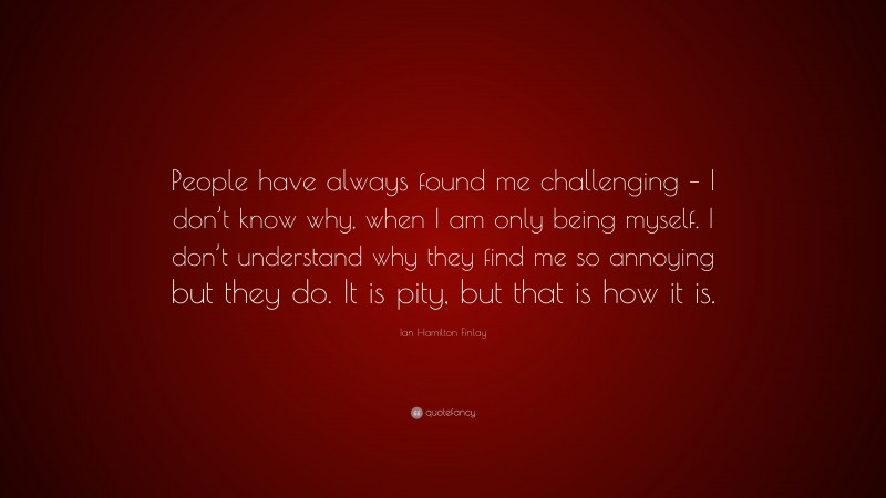 Ian Hamilton Finlay Quote: “People have always found me challenging – I don’t know why, when I am only being myself. I don’t understand why they find me so annoying but they do. It is pity, but that is how it is.”