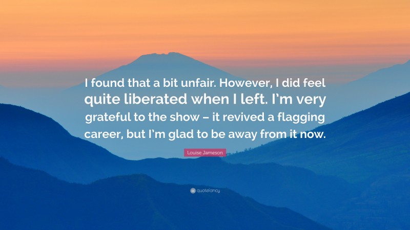 Louise Jameson Quote: “I found that a bit unfair. However, I did feel quite liberated when I left. I’m very grateful to the show – it revived a flagging career, but I’m glad to be away from it now.”