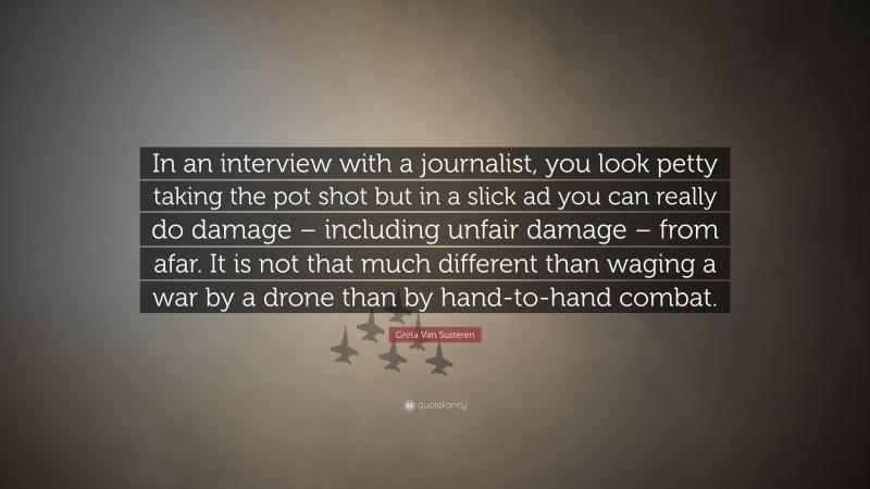 Greta Van Susteren Quote: “In an interview with a journalist, you look petty taking the pot shot but in a slick ad you can really do damage – including unfair damage – from afar. It is not that much different than waging a war by a drone than by hand-to-hand combat.”