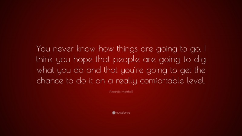 Amanda Marshall Quote: “You never know how things are going to go. I think you hope that people are going to dig what you do and that you’re going to get the chance to do it on a really comfortable level.”