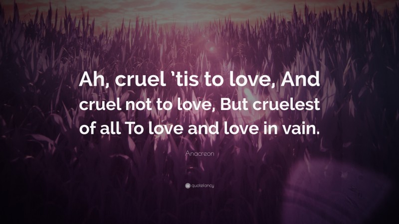 Anacreon Quote: “Ah, cruel ’tis to love, And cruel not to love, But cruelest of all To love and love in vain.”