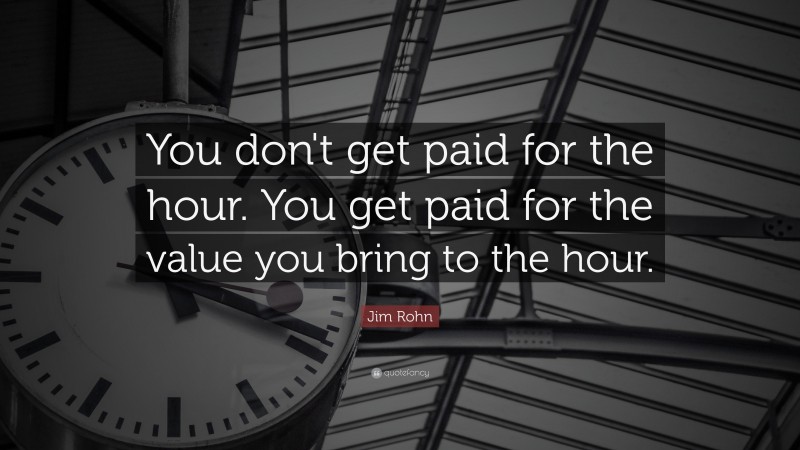 Jim Rohn Quote: “You don't get paid for the hour. You get paid for the value you bring to the hour.”