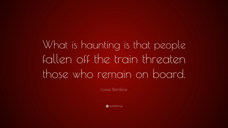 Louise Bernikow Quote: “What is haunting is that people fallen off the train threaten those who remain on board.”