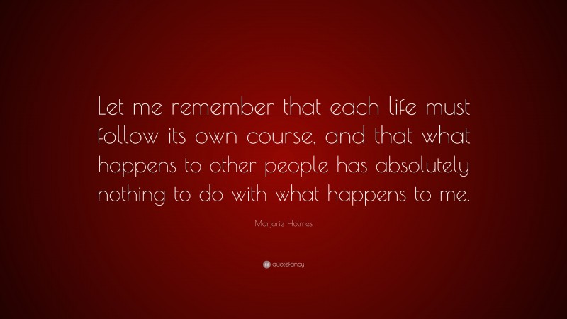 Marjorie Holmes Quote: “Let me remember that each life must follow its own course, and that what happens to other people has absolutely nothing to do with what happens to me.”