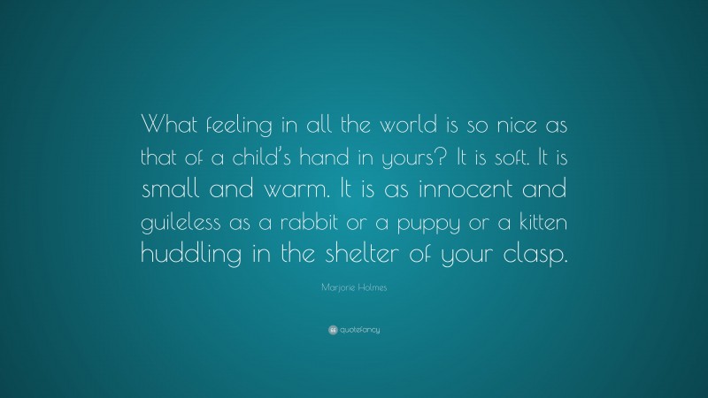 Marjorie Holmes Quote: “What feeling in all the world is so nice as that of a child’s hand in yours? It is soft. It is small and warm. It is as innocent and guileless as a rabbit or a puppy or a kitten huddling in the shelter of your clasp.”