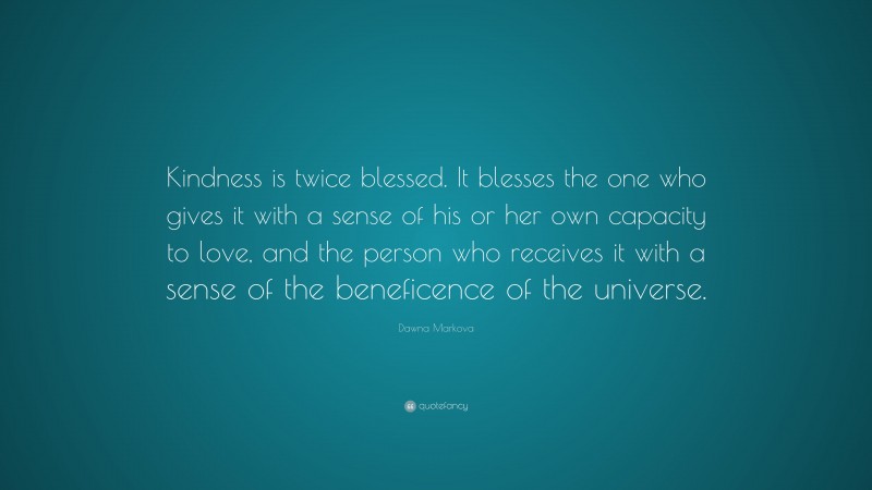 Dawna Markova Quote: “Kindness is twice blessed. It blesses the one who gives it with a sense of his or her own capacity to love, and the person who receives it with a sense of the beneficence of the universe.”
