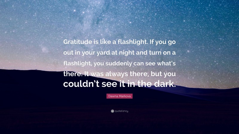 Dawna Markova Quote: “Gratitude is like a flashlight. If you go out in your yard at night and turn on a flashlight, you suddenly can see what’s there. It was always there, but you couldn’t see it in the dark.”