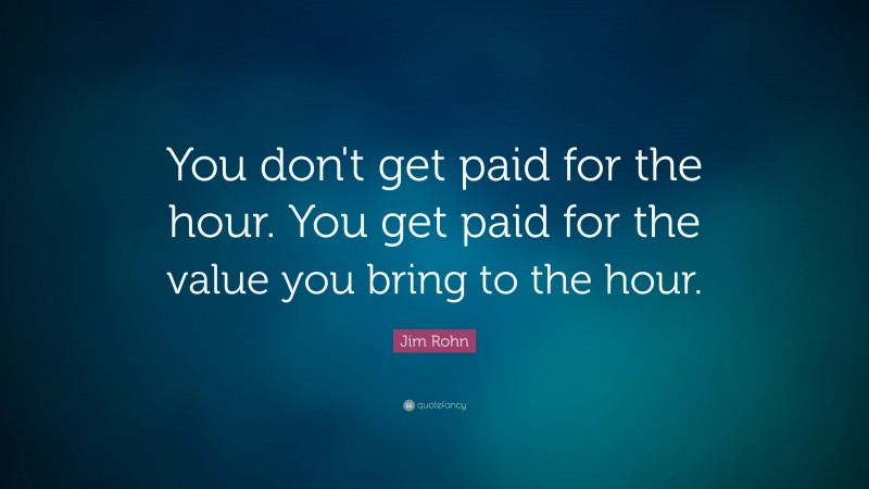 Jim Rohn Quote: “You don't get paid for the hour. You get paid for the value you bring to the hour.”