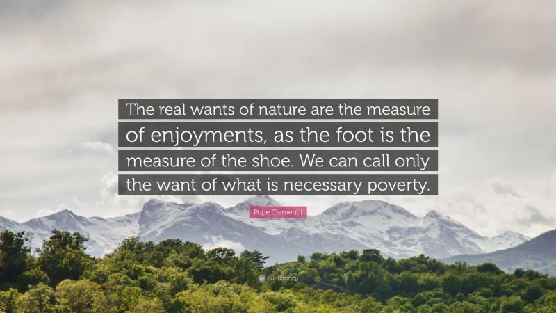 Pope Clement I Quote: “The real wants of nature are the measure of enjoyments, as the foot is the measure of the shoe. We can call only the want of what is necessary poverty.”