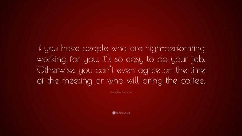 Douglas Conant Quote: “If you have people who are high-performing working for you, it’s so easy to do your job. Otherwise, you can’t even agree on the time of the meeting or who will bring the coffee.”