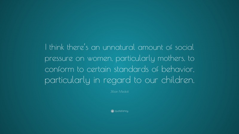 Jillian Medoff Quote: “I think there’s an unnatural amount of social pressure on women, particularly mothers, to conform to certain standards of behavior, particularly in regard to our children.”