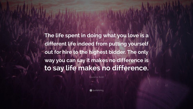 Laurence Boldt Quote: “The life spent in doing what you love is a different life indeed from putting yourself out for hire to the highest bidder. The only way you can say it makes no difference is to say life makes no difference.”