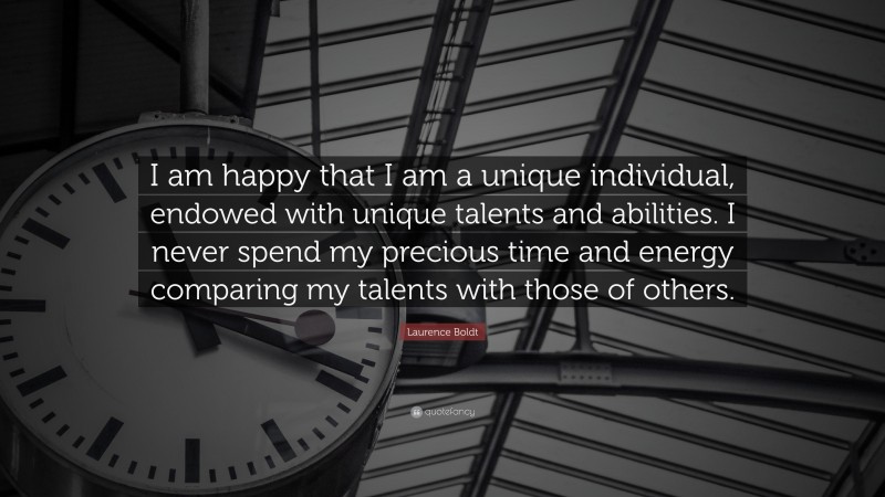 Laurence Boldt Quote: “I am happy that I am a unique individual, endowed with unique talents and abilities. I never spend my precious time and energy comparing my talents with those of others.”
