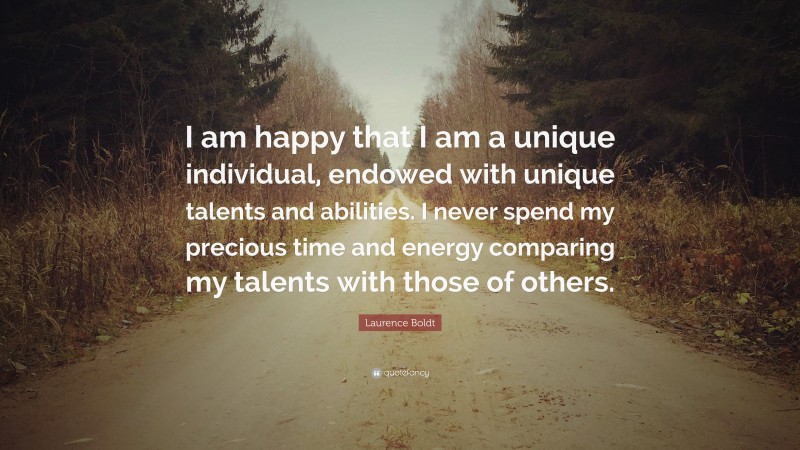 Laurence Boldt Quote: “I am happy that I am a unique individual, endowed with unique talents and abilities. I never spend my precious time and energy comparing my talents with those of others.”