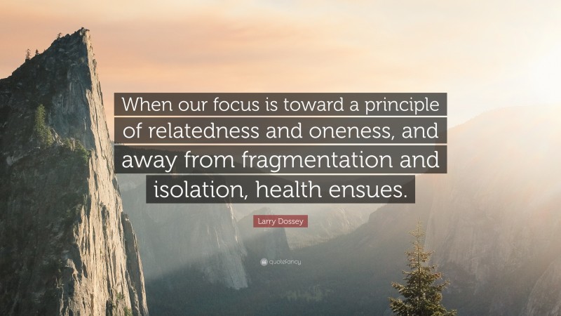 Larry Dossey Quote: “When our focus is toward a principle of relatedness and oneness, and away from fragmentation and isolation, health ensues.”