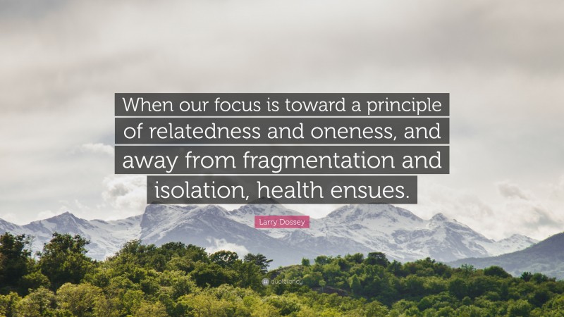 Larry Dossey Quote: “When our focus is toward a principle of relatedness and oneness, and away from fragmentation and isolation, health ensues.”