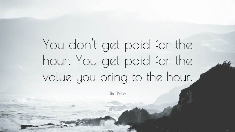 Jim Rohn Quote: “You don't get paid for the hour. You get paid for the value you bring to the hour.”