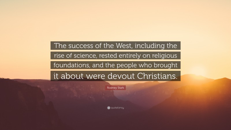 Rodney Stark Quote: “The success of the West, including the rise of science, rested entirely on religious foundations, and the people who brought it about were devout Christians.”