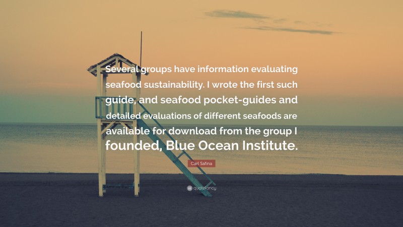 Carl Safina Quote: “Several groups have information evaluating seafood sustainability. I wrote the first such guide, and seafood pocket-guides and detailed evaluations of different seafoods are available for download from the group I founded, Blue Ocean Institute.”
