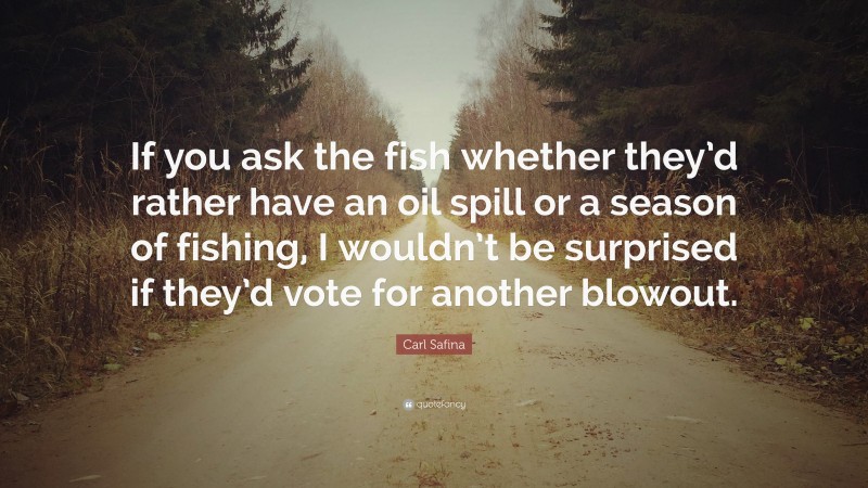Carl Safina Quote: “If you ask the fish whether they’d rather have an oil spill or a season of fishing, I wouldn’t be surprised if they’d vote for another blowout.”