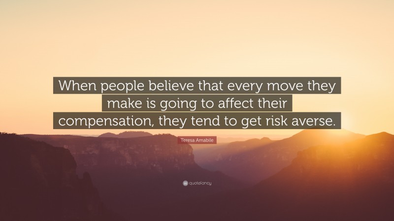 Teresa Amabile Quote: “When people believe that every move they make is going to affect their compensation, they tend to get risk averse.”