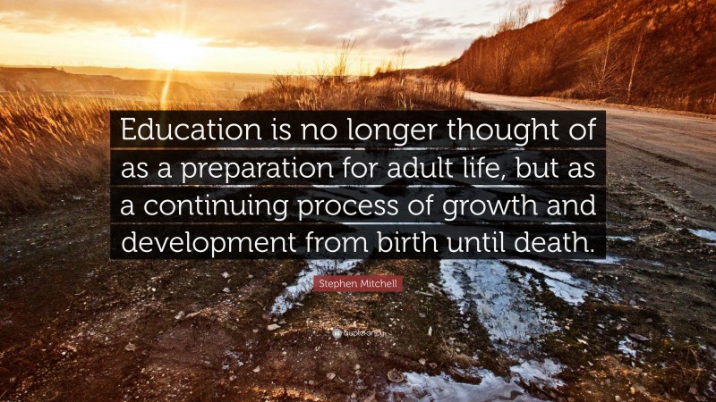 Stephen Mitchell Quote: “Education is no longer thought of as a preparation for adult life, but as a continuing process of growth and development from birth until death.”