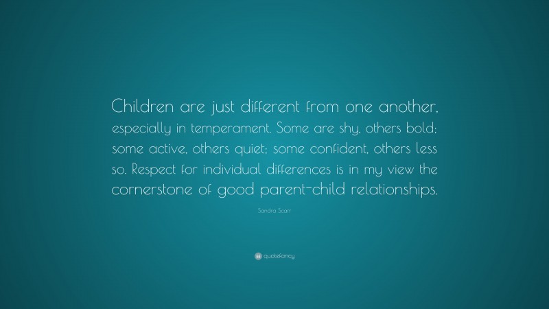 Sandra Scarr Quote: “Children are just different from one another, especially in temperament. Some are shy, others bold; some active, others quiet; some confident, others less so. Respect for individual differences is in my view the cornerstone of good parent-child relationships.”