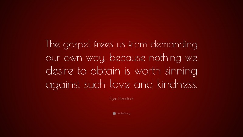 Elyse Fitzpatrick Quote: “The gospel frees us from demanding our own way, because nothing we desire to obtain is worth sinning against such love and kindness.”