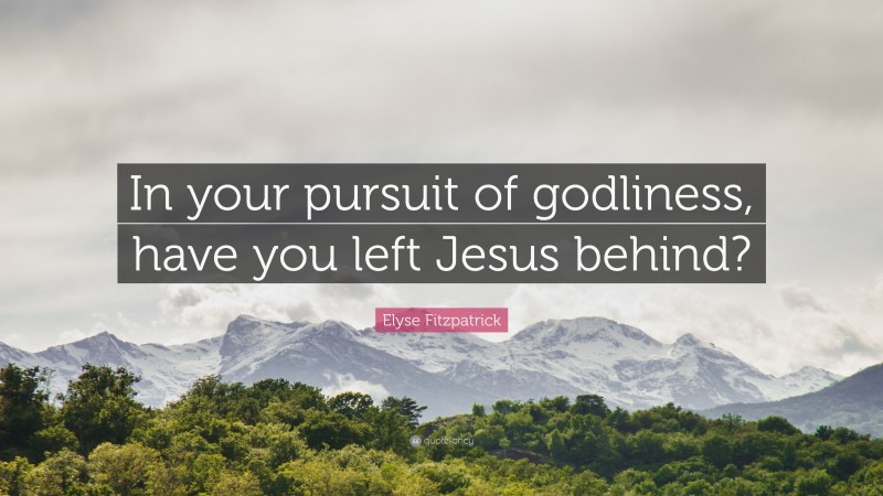 Elyse Fitzpatrick Quote: “In your pursuit of godliness, have you left Jesus behind?”