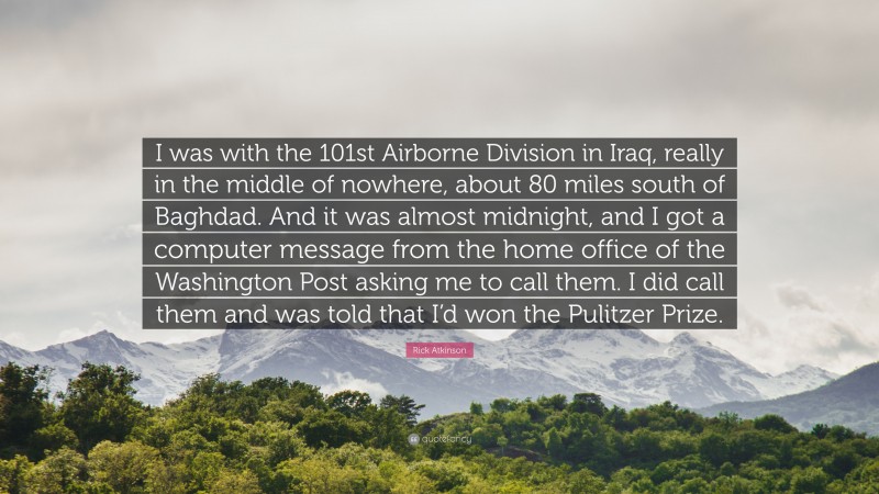 Rick Atkinson Quote: “I was with the 101st Airborne Division in Iraq, really in the middle of nowhere, about 80 miles south of Baghdad. And it was almost midnight, and I got a computer message from the home office of the Washington Post asking me to call them. I did call them and was told that I’d won the Pulitzer Prize.”