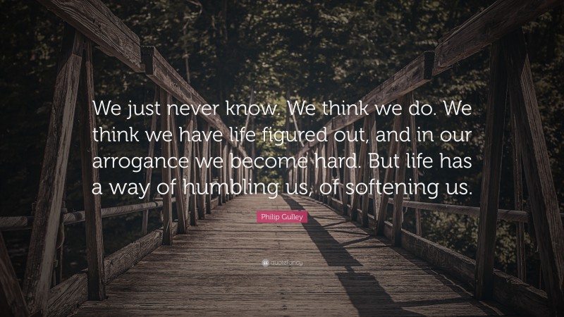 Philip Gulley Quote: “We just never know. We think we do. We think we have life figured out, and in our arrogance we become hard. But life has a way of humbling us, of softening us.”