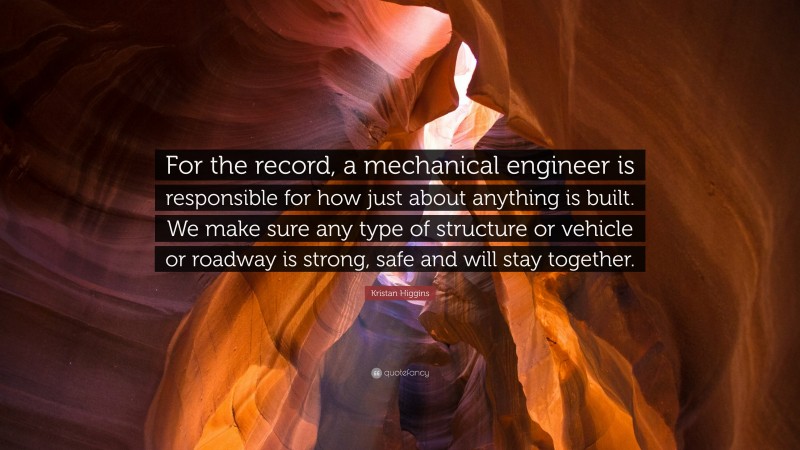 Kristan Higgins Quote: “For the record, a mechanical engineer is responsible for how just about anything is built. We make sure any type of structure or vehicle or roadway is strong, safe and will stay together.”