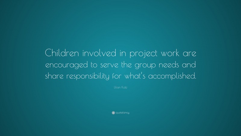 Lilian Katz Quote: “Children involved in project work are encouraged to serve the group needs and share responsibility for what’s accomplished.”