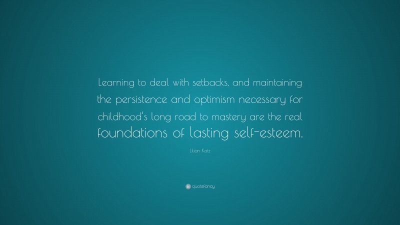 Lilian Katz Quote: “Learning to deal with setbacks, and maintaining the persistence and optimism necessary for childhood’s long road to mastery are the real foundations of lasting self-esteem.”