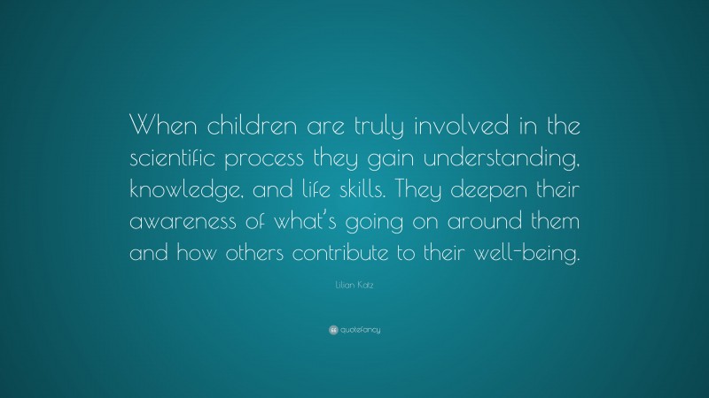 Lilian Katz Quote: “When children are truly involved in the scientific process they gain understanding, knowledge, and life skills. They deepen their awareness of what’s going on around them and how others contribute to their well-being.”
