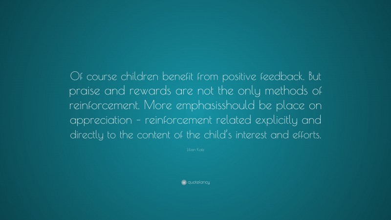 Lilian Katz Quote: “Of course children benefit from positive feedback. But praise and rewards are not the only methods of reinforcement. More emphasisshould be place on appreciation – reinforcement related explicitly and directly to the content of the child’s interest and efforts.”