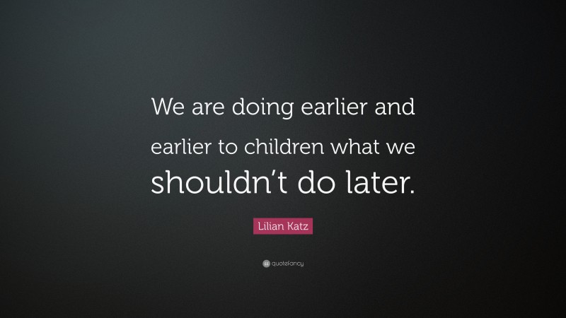 Lilian Katz Quote: “We are doing earlier and earlier to children what we shouldn’t do later.”