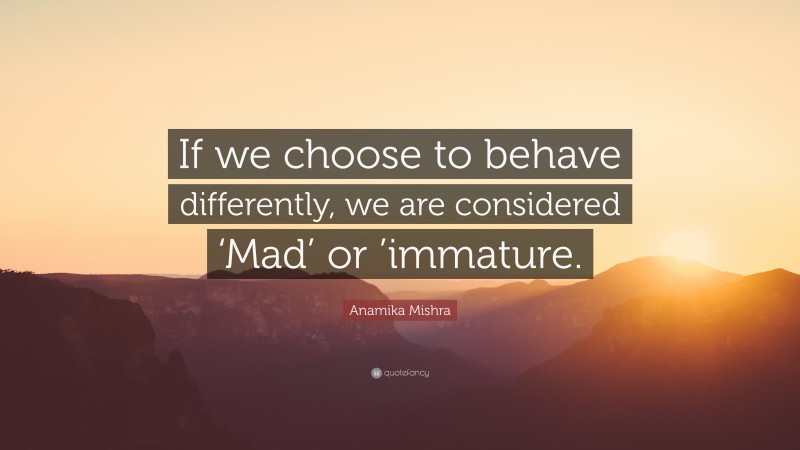 Anamika Mishra Quote: “If we choose to behave differently, we are considered ‘Mad’ or ’immature.”