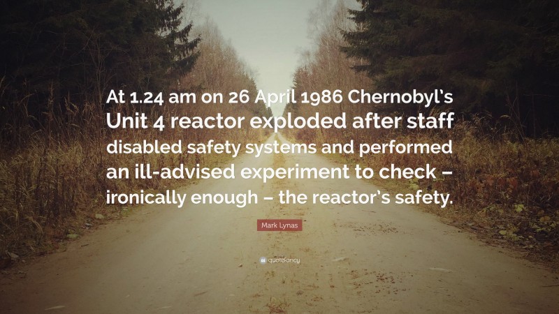 Mark Lynas Quote: “At 1.24 am on 26 April 1986 Chernobyl’s Unit 4 reactor exploded after staff disabled safety systems and performed an ill-advised experiment to check – ironically enough – the reactor’s safety.”