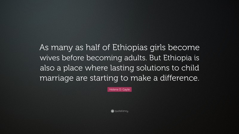Helene D. Gayle Quote: “As many as half of Ethiopias girls become wives before becoming adults. But Ethiopia is also a place where lasting solutions to child marriage are starting to make a difference.”