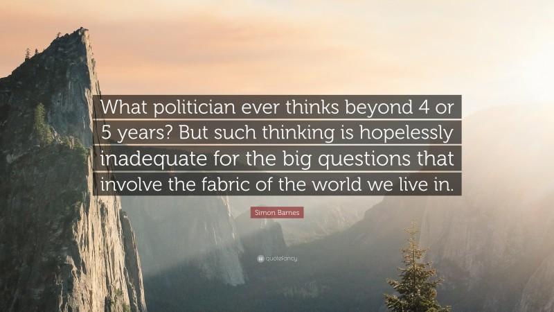 Simon Barnes Quote: “What politician ever thinks beyond 4 or 5 years? But such thinking is hopelessly inadequate for the big questions that involve the fabric of the world we live in.”