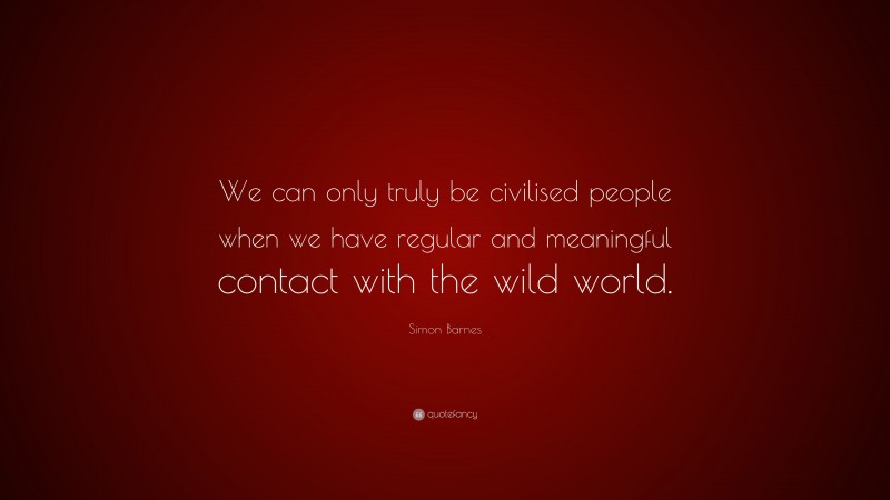 Simon Barnes Quote: “We can only truly be civilised people when we have regular and meaningful contact with the wild world.”