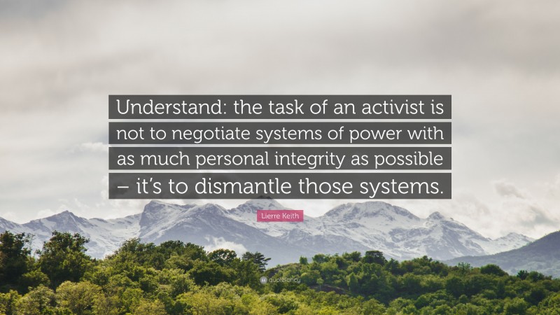 Lierre Keith Quote: “Understand: the task of an activist is not to negotiate systems of power with as much personal integrity as possible – it’s to dismantle those systems.”