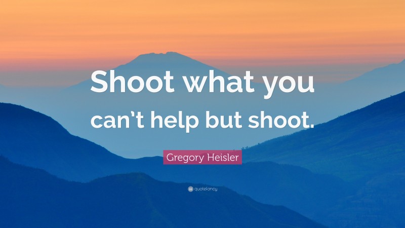 Gregory Heisler Quote: “Shoot what you can’t help but shoot.”
