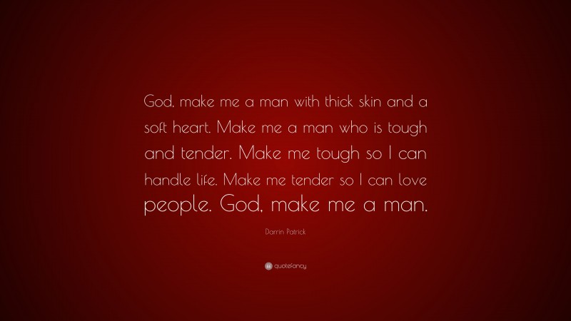 Darrin Patrick Quote: “God, make me a man with thick skin and a soft heart. Make me a man who is tough and tender. Make me tough so I can handle life. Make me tender so I can love people. God, make me a man.”